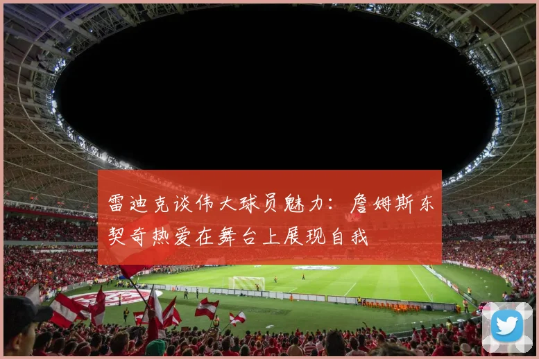 雷迪克谈伟大球员魅力：詹姆斯东契奇热爱在舞台上展现自我