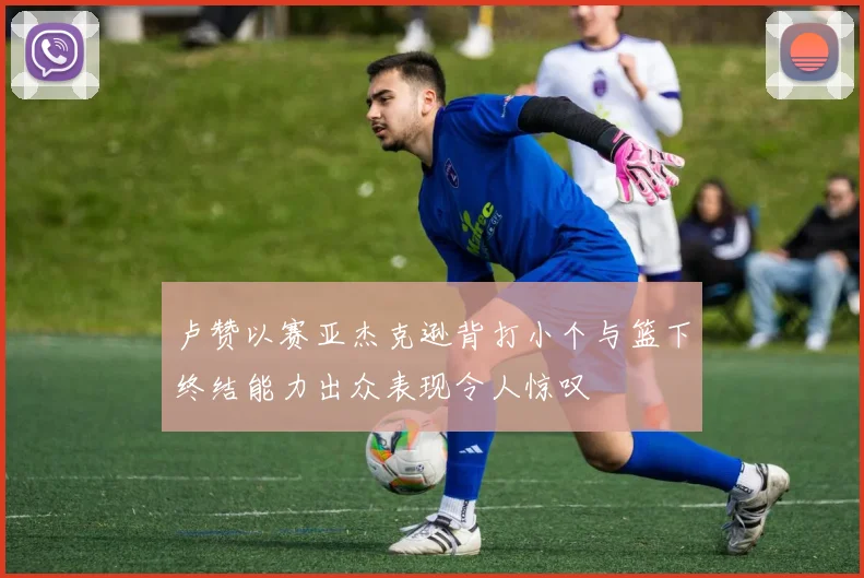 卢赞以赛亚杰克逊背打小个与篮下终结能力出众表现令人惊叹