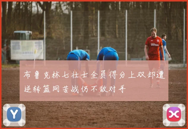 布鲁克林七壮士全员得分上双却遭逆转篮网苦战仍不敌对手