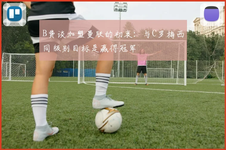 B费谈加盟曼联的初衷：与C罗梅西同级别目标是赢得冠军