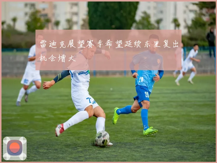 雷迪克展望赛季希望延续东里复出机会增大