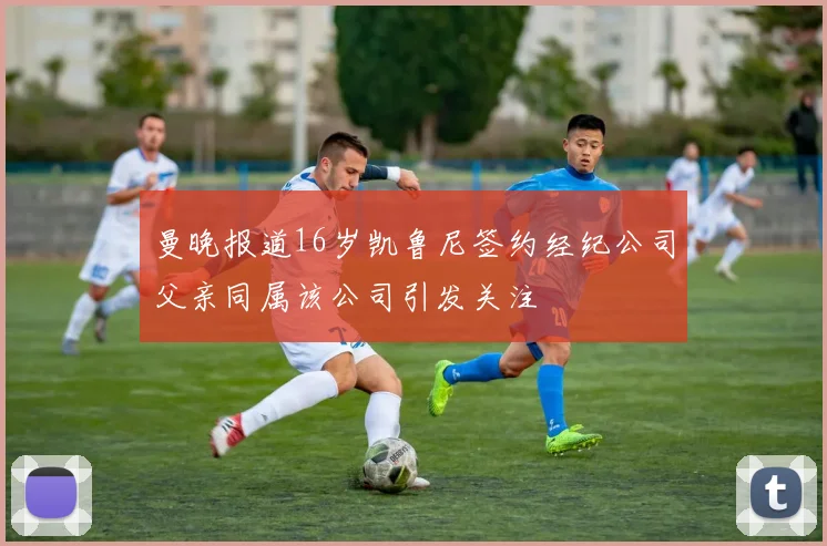 曼晚报道16岁凯鲁尼签约经纪公司父亲同属该公司引发关注