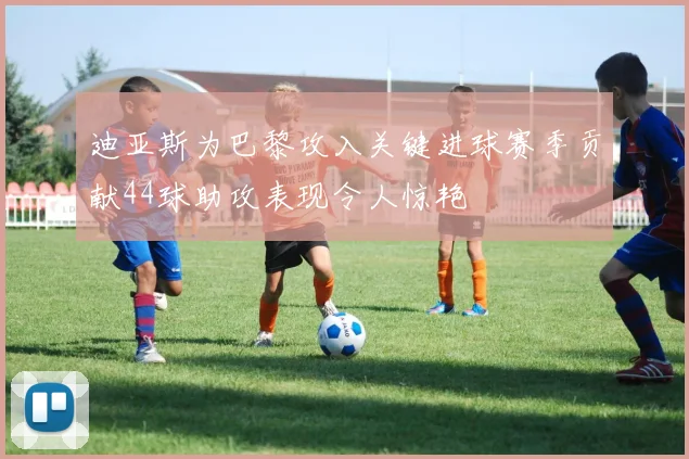 迪亚斯为巴黎攻入关键进球赛季贡献44球助攻表现令人惊艳