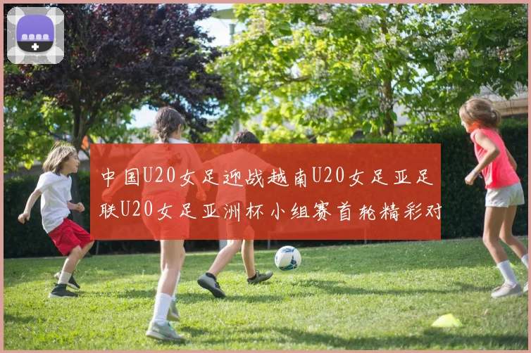 中国U20女足迎战越南U20女足亚足联U20女足亚洲杯小组赛首轮精彩对决