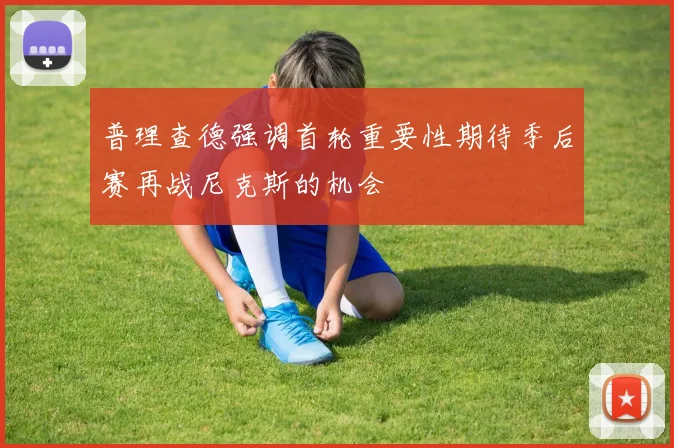 普理查德强调首轮重要性期待季后赛再战尼克斯的机会