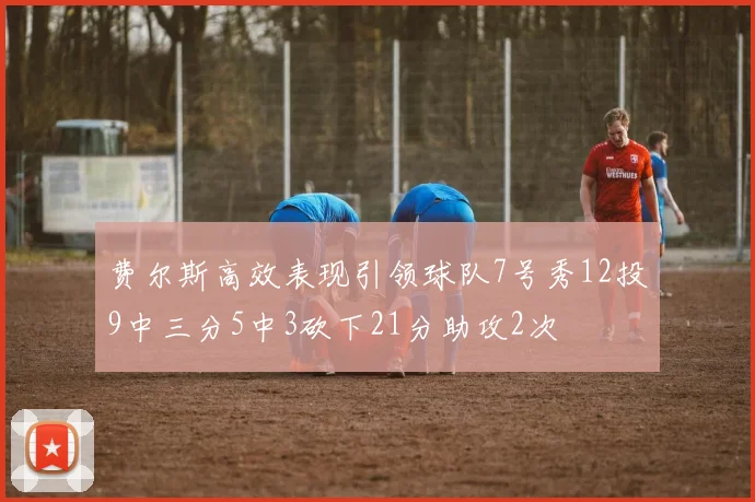 费尔斯高效表现引领球队7号秀12投9中三分5中3砍下21分助攻2次
