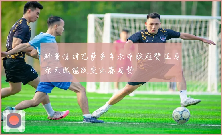 科曼惊讶巴萨多年未夺欧冠赞亚马尔天赋能改变比赛局势